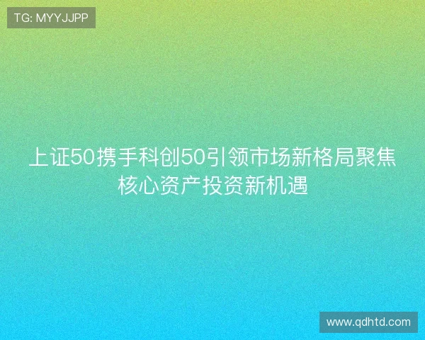 上证50携手科创50引领市场新格局聚焦核心资产投资新机遇