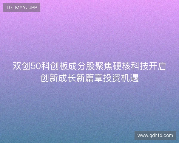 双创50科创板成分股聚焦硬核科技开启创新成长新篇章投资机遇